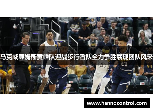 马克威廉姆斯黄蜂队迎战步行者队全力争胜展现团队风采
