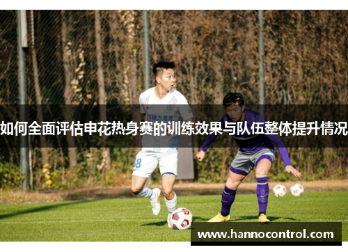 如何全面评估申花热身赛的训练效果与队伍整体提升情况